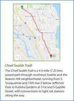 The Chief Sealth Trail is a 4.5 mile (7.25 km) paved path through southeast Seattle and the Beacon Hill neighborhood, running from S. Snoqualmie and 15th Ave S below Jefferson Park to Kubota Gardens at 51st and S Gazelle Street, with connections to light rail stations along the way.